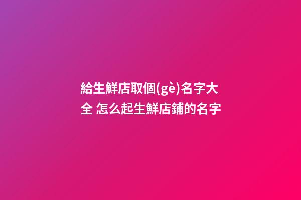 給生鮮店取個(gè)名字大全 怎么起生鮮店鋪的名字